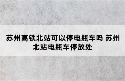 苏州高铁北站可以停电瓶车吗 苏州北站电瓶车停放处